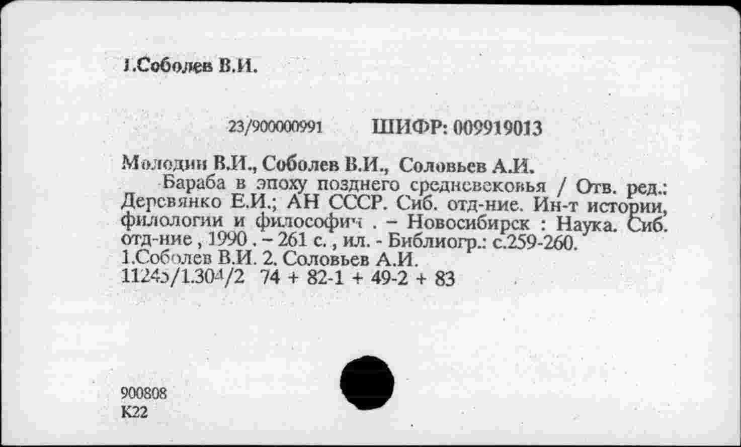 ﻿J .Соболев В.И.
23/900000991 ШИФР: 009919013
Молодин В.И., Соболев В.И., Соловьев А.И.
Бараба в эпоху позднего средневековья / Отв. ред Деревянко Е.И.; АН СССР. Сиб. отд-ние. Ин-т историї филологии и философии . - Новосибирск : Наука. Си( отд-ние, 1990. - 261 с., ил. - Библиогр.: с.259-260.
1.Соболев В.И. 2. Соловьев А.И.
1124Э/1.304/2 74 + 82-1 + 49-2 + 83
900808
К22